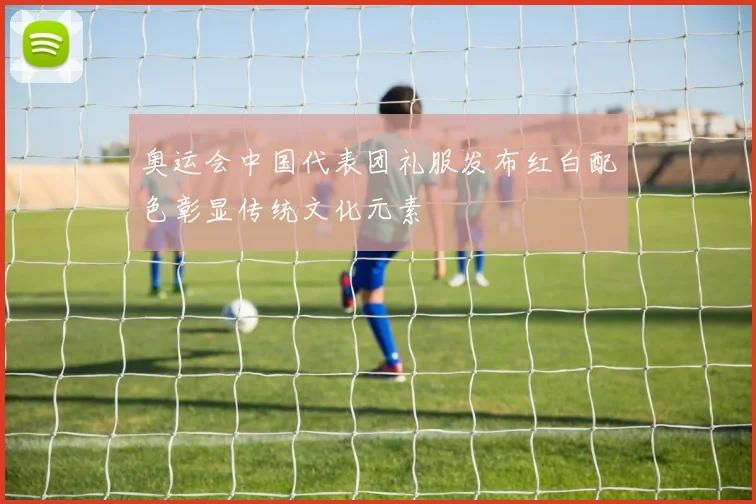 奥运会中国代表团礼服发布红白配色彰显传统文化元素