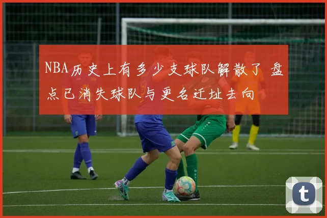 NBA历史上有多少支球队解散了 盘点已消失球队与更名迁址去向