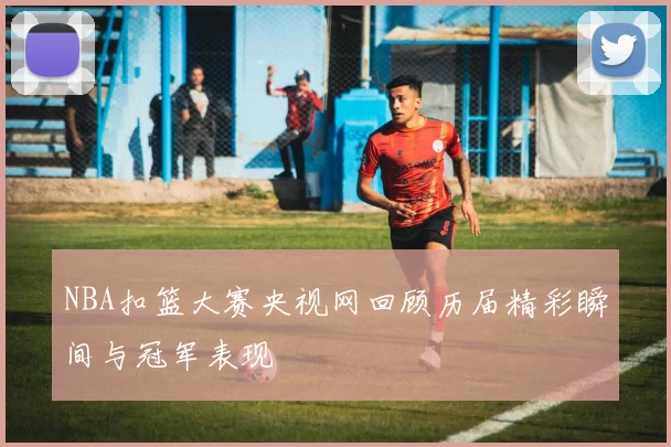 NBA扣篮大赛央视网回顾历届精彩瞬间与冠军表现