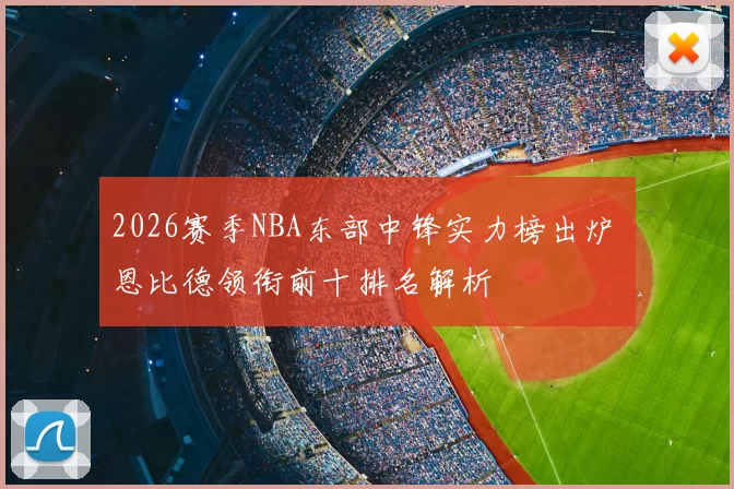 2026赛季NBA东部中锋实力榜出炉 恩比德领衔前十排名解析