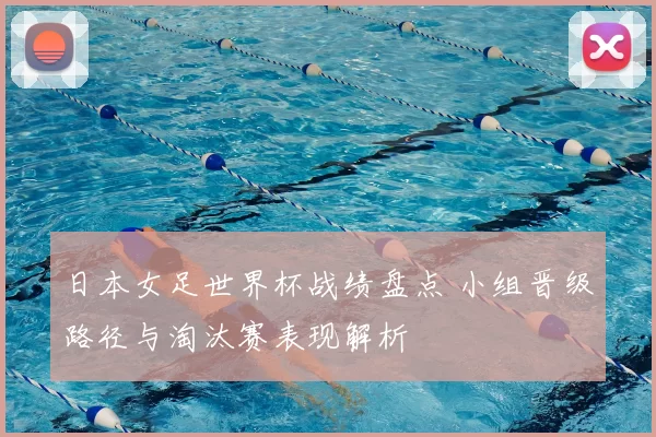日本女足世界杯战绩盘点 小组晋级路径与淘汰赛表现解析