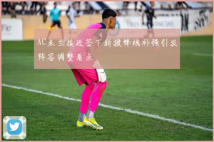 AC米兰接近签下新援锋线补强引发阵容调整看点