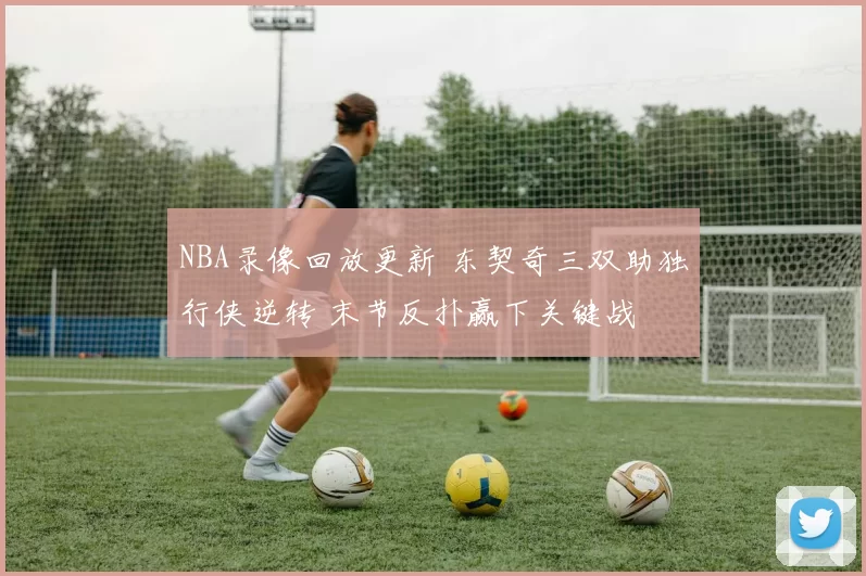 NBA录像回放更新 东契奇三双助独行侠逆转 末节反扑赢下关键战