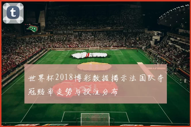 世界杯2018博彩数据揭示法国队夺冠赔率走势与投注分布