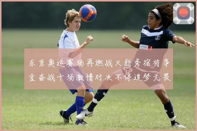 东京奥运赛场再燃战火新秀宿将争金奋战十场激情对决不停追梦无畏