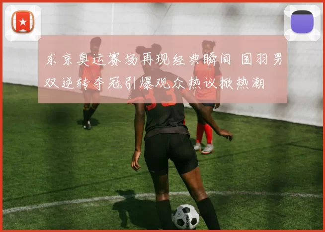 东京奥运赛场再现经典瞬间 国羽男双逆转夺冠引爆观众热议掀热潮