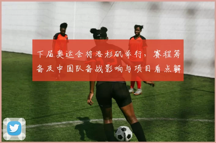 下届奥运会将洛杉矶举行，赛程筹备及中国队备战影响与项目看点解读