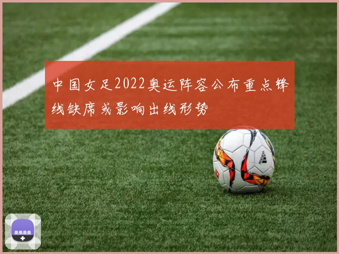 中国女足2022奥运阵容公布重点锋线缺席或影响出线形势