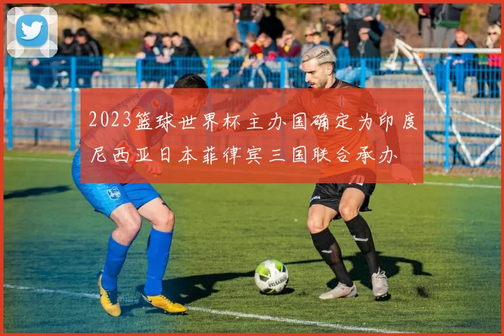 2023篮球世界杯主办国确定为印度尼西亚日本菲律宾三国联合承办