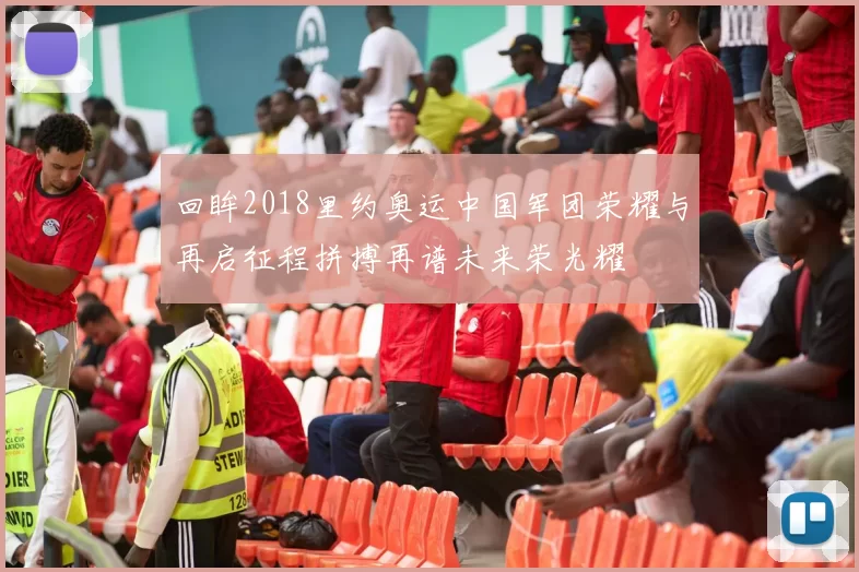 回眸2018里约奥运中国军团荣耀与再启征程拼搏再谱未来荣光耀
