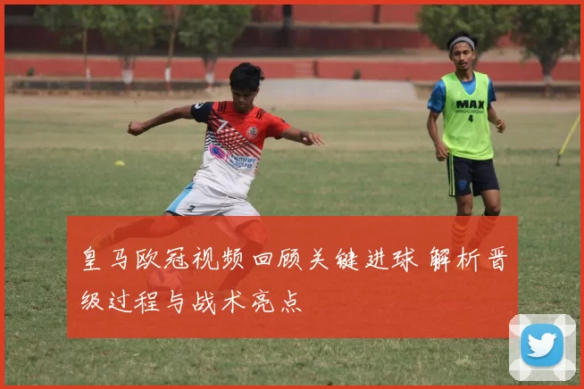 皇马欧冠视频回顾关键进球 解析晋级过程与战术亮点
