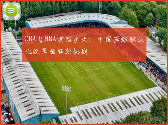 CBA与NBA差距扩大：中国篮球职业化改革面临新挑战