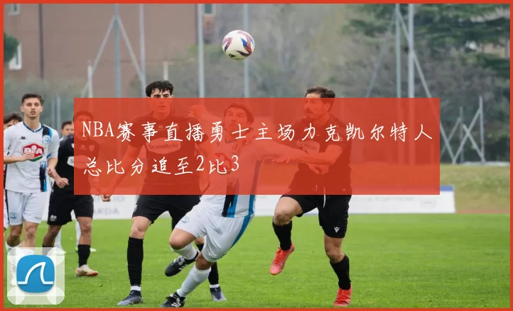 NBA赛事直播勇士主场力克凯尔特人总比分追至2比3