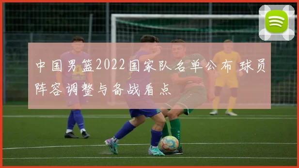 中国男篮2022国家队名单公布 球员阵容调整与备战看点