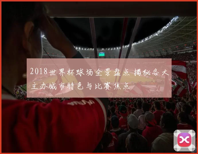 2018世界杯球场全景盘点 揭秘各大主办城市特色与比赛焦点