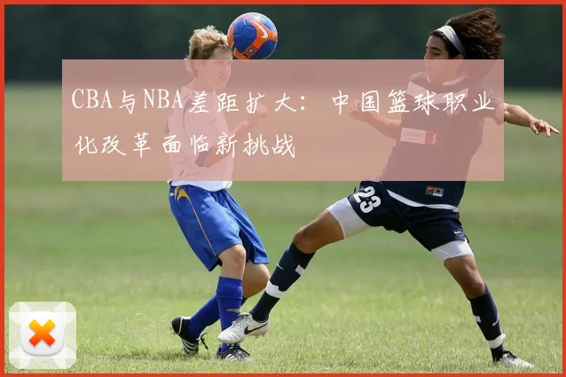 CBA与NBA差距扩大：中国篮球职业化改革面临新挑战