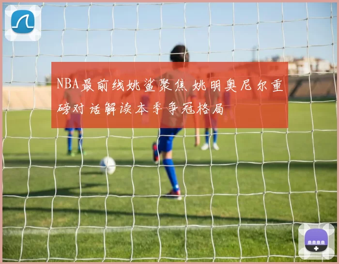 NBA最前线姚鲨聚焦 姚明奥尼尔重磅对话解读本季争冠格局