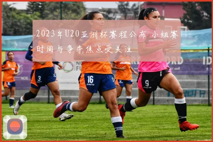2023年U20亚洲杯赛程公布 小组赛时间与争夺焦点受关注
