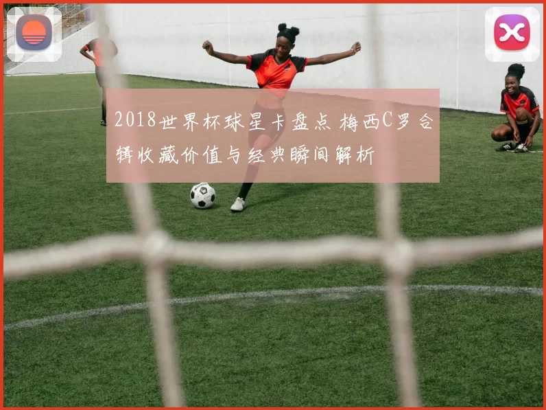 2018世界杯球星卡盘点 梅西C罗合辑收藏价值与经典瞬间解析