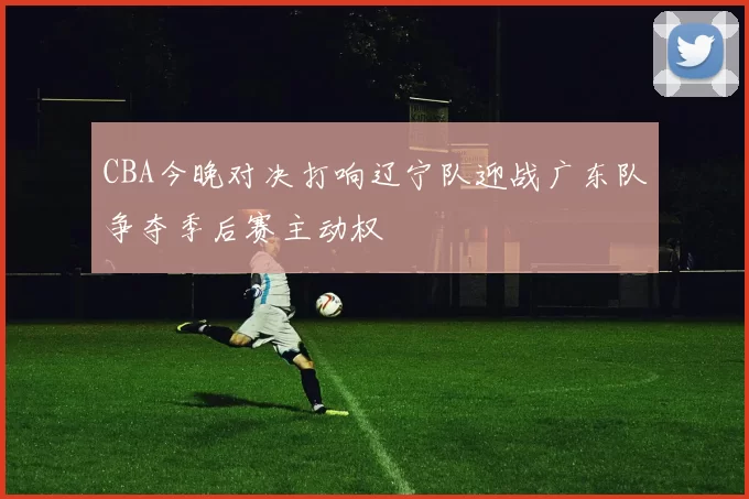 CBA今晚对决打响辽宁队迎战广东队争夺季后赛主动权