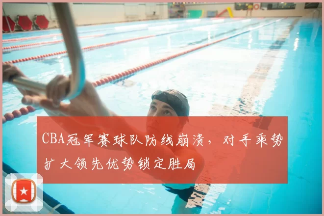 CBA冠军赛球队防线崩溃，对手乘势扩大领先优势锁定胜局