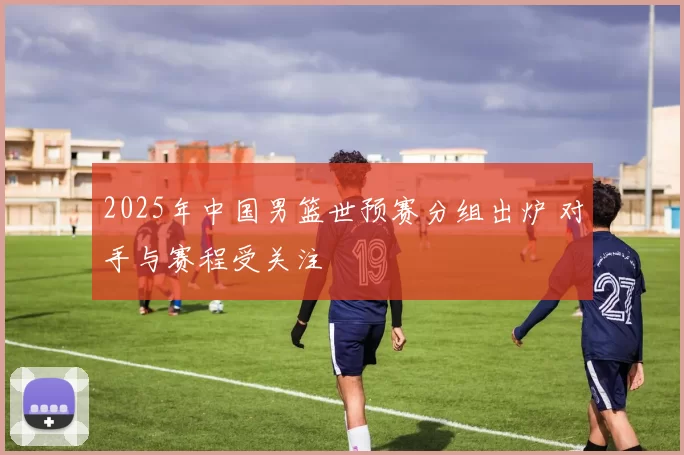 2025年中国男篮世预赛分组出炉 对手与赛程受关注