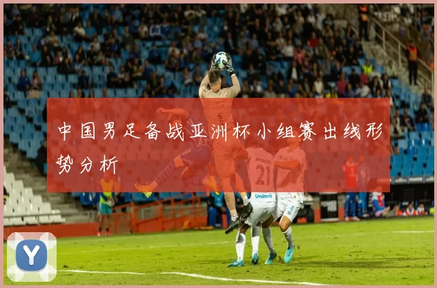 中国男足备战亚洲杯小组赛出线形势分析