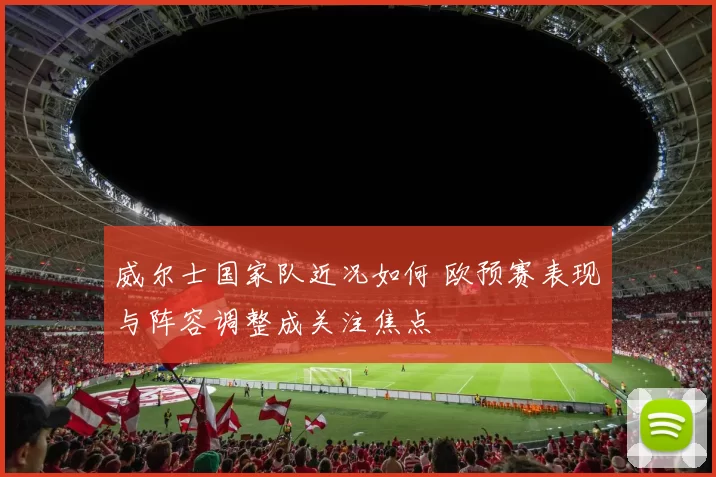 威尔士国家队近况如何 欧预赛表现与阵容调整成关注焦点