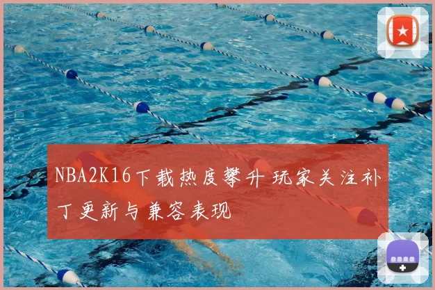 NBA2K16下载热度攀升 玩家关注补丁更新与兼容表现