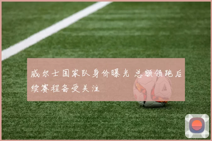 威尔士国家队身价曝光 总额领跑后续赛程备受关注