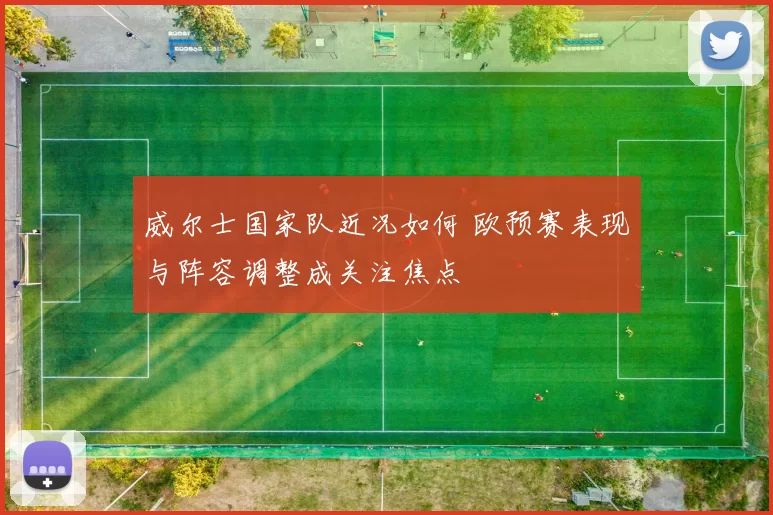 威尔士国家队近况如何 欧预赛表现与阵容调整成关注焦点