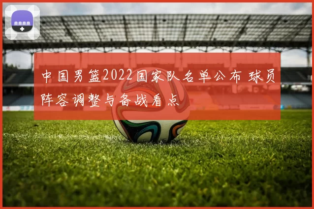 中国男篮2022国家队名单公布 球员阵容调整与备战看点