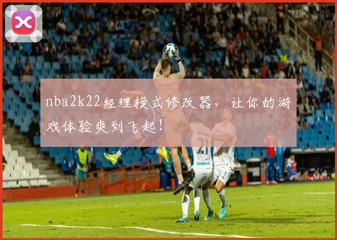 nba2k22经理模式修改器，让你的游戏体验爽到飞起！