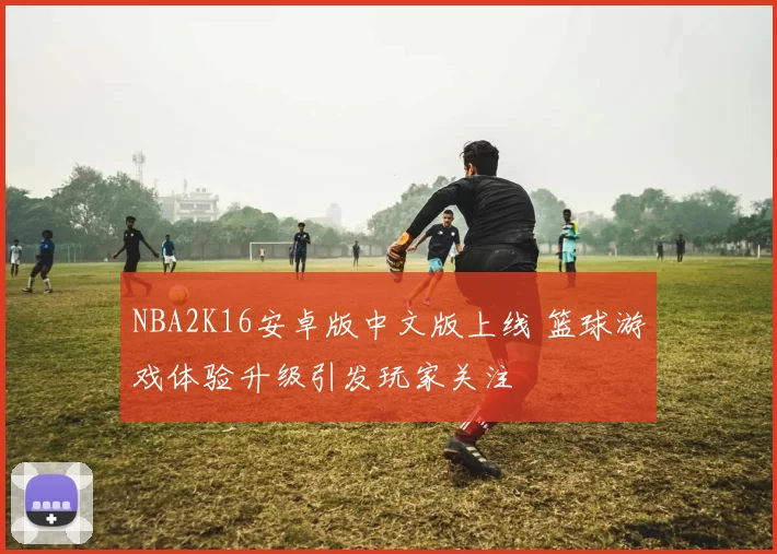 NBA2K16安卓版中文版上线 篮球游戏体验升级引发玩家关注