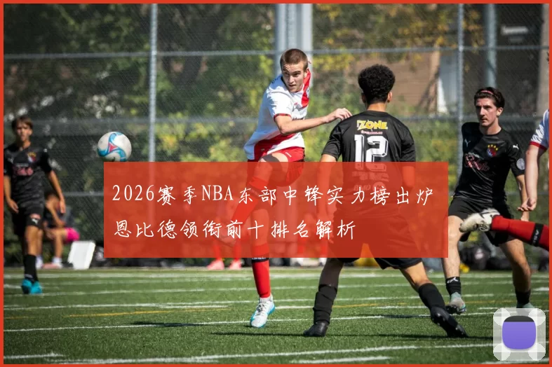 2026赛季NBA东部中锋实力榜出炉 恩比德领衔前十排名解析