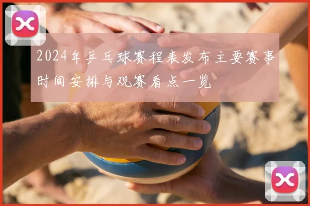 2024年乒乓球赛程表发布主要赛事时间安排与观赛看点一览