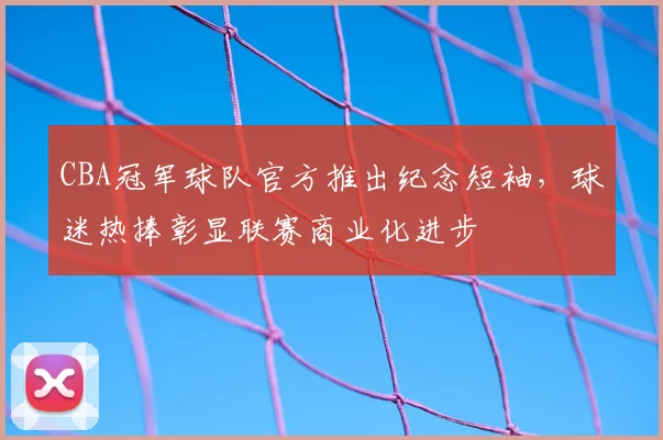 CBA冠军球队官方推出纪念短袖,球迷热捧彰显联赛商业化进步