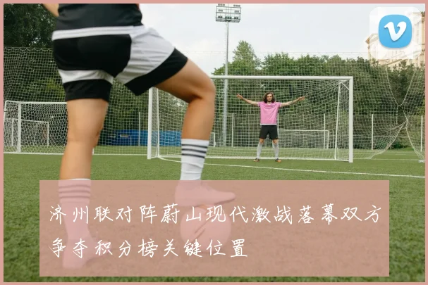 济州联对阵蔚山现代激战落幕双方争夺积分榜关键位置