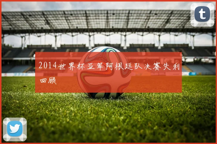 2014世界杯亚军阿根廷队决赛失利回顾
